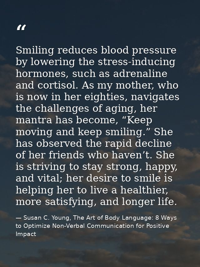 Smiling reduces blood pressure by lowering the stress-inducing hormones, such as adrenaline and cortisol. As my mother,  — Susan C. Young, The Art of Body Language: 8 Ways to Optimize Non-Verbal Communication for Positive Impact