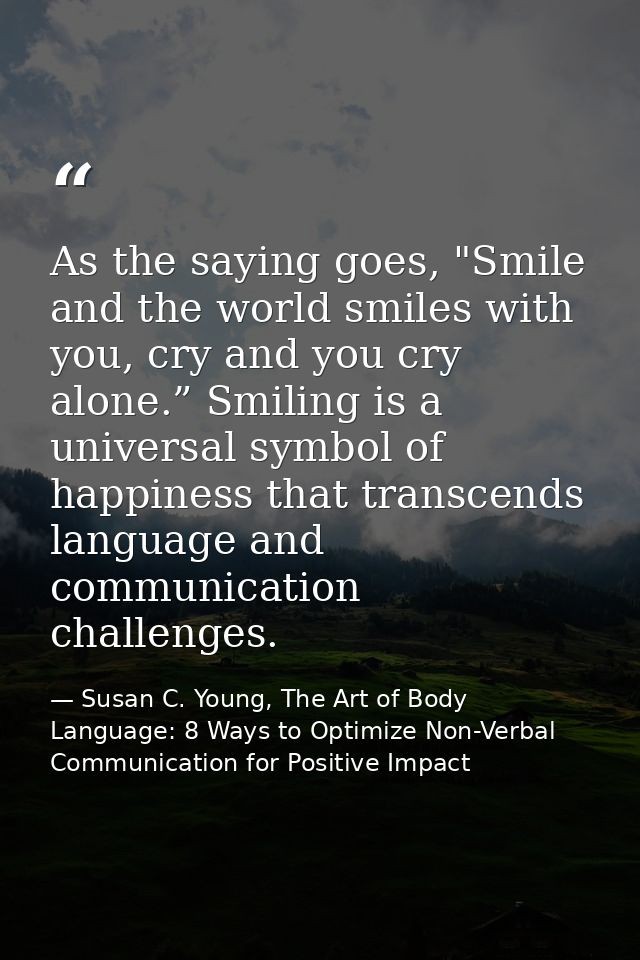 As the saying goes, "Smile and the world smiles with you, cry and you cry alone.” Smiling is a universal symbol of happi — Susan C. Young, The Art of Body Language: 8 Ways to Optimize Non-Verbal Communication for Positive Impact