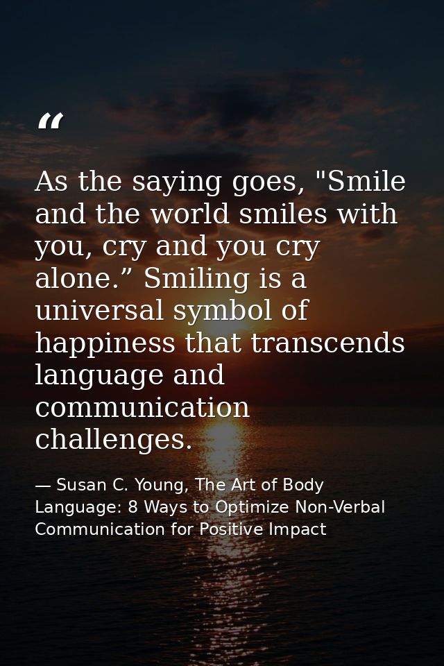As the saying goes, "Smile and the world smiles with you, cry and you cry alone.” Smiling is a universal symbol of happi — Susan C. Young, The Art of Body Language: 8 Ways to Optimize Non-Verbal Communication for Positive Impact