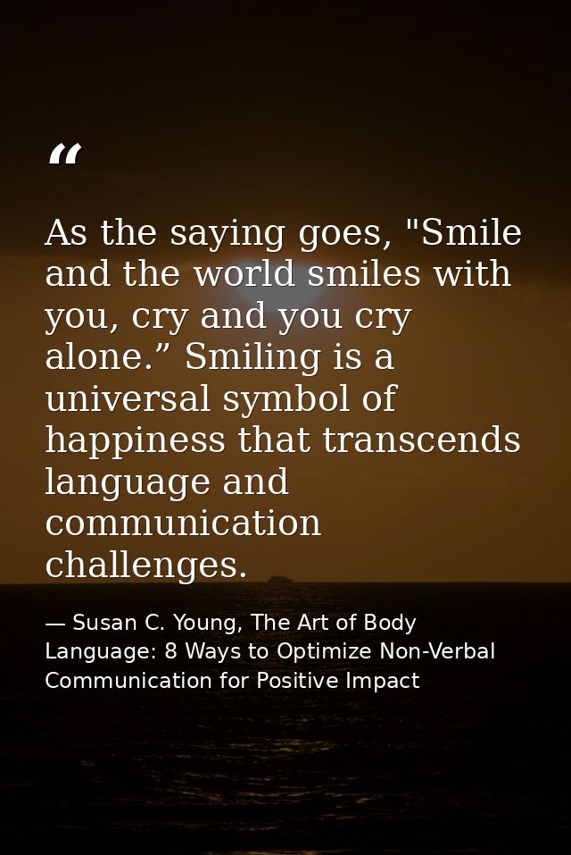 As the saying goes, "Smile and the world smiles with you, cry and you cry alone.” Smiling is a universal symbol of happi — Susan C. Young, The Art of Body Language: 8 Ways to Optimize Non-Verbal Communication for Positive Impact