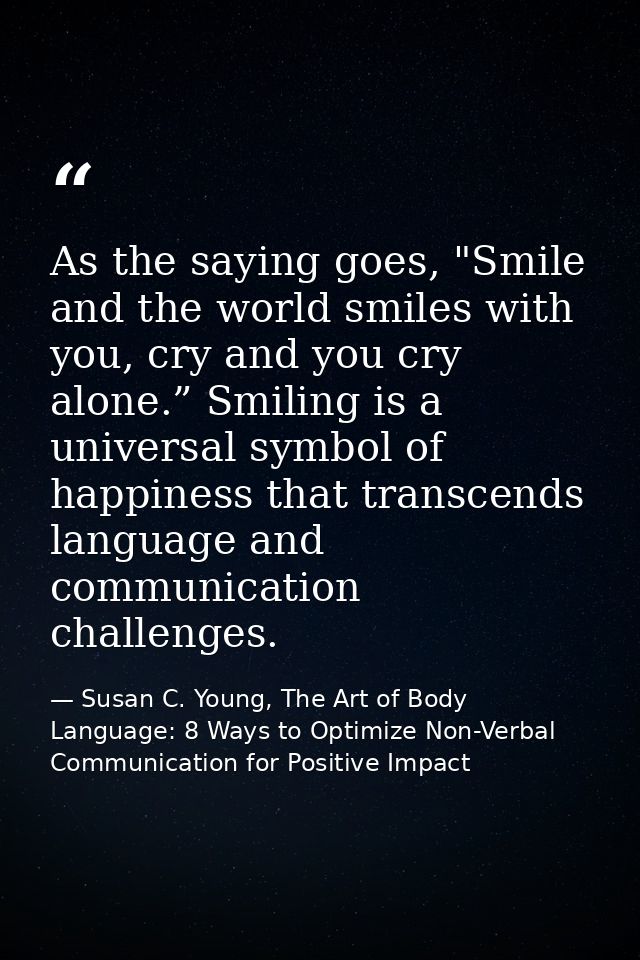 As the saying goes, "Smile and the world smiles with you, cry and you cry alone.” Smiling is a universal symbol of happi — Susan C. Young, The Art of Body Language: 8 Ways to Optimize Non-Verbal Communication for Positive Impact