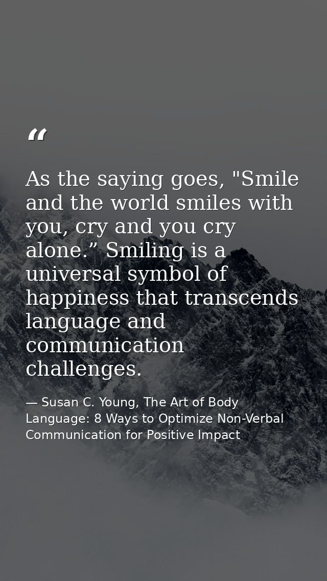 As the saying goes, "Smile and the world smiles with you, cry and you cry alone.” Smiling is a universal symbol of happi — Susan C. Young, The Art of Body Language: 8 Ways to Optimize Non-Verbal Communication for Positive Impact