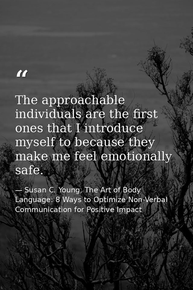 The approachable individuals are the first ones that I introduce myself to because they make me feel emotionally safe. — Susan C. Young, The Art of Body Language: 8 Ways to Optimize Non-Verbal Communication for Positive Impact