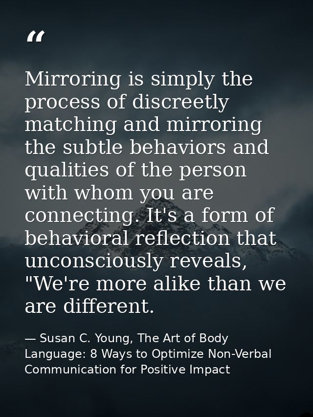 Mirroring is simply the process of discreetly matching and mirroring the subtle behaviors and qualities of the person wi — Susan C. Young, The Art of Body Language: 8 Ways to Optimize Non-Verbal Communication for Positive Impact