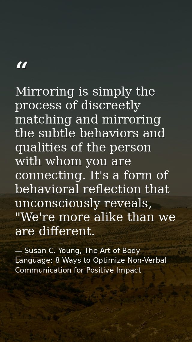Mirroring is simply the process of discreetly matching and mirroring the subtle behaviors and qualities of the person wi — Susan C. Young, The Art of Body Language: 8 Ways to Optimize Non-Verbal Communication for Positive Impact