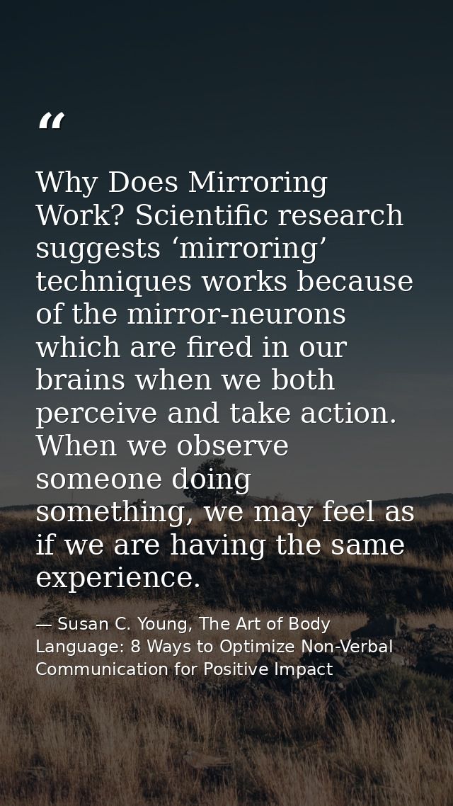 Why Does Mirroring Work? Scientific research suggests ‘mirroring’ techniques works because of the mirror-neurons which a — Susan C. Young, The Art of Body Language: 8 Ways to Optimize Non-Verbal Communication for Positive Impact