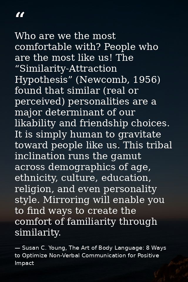 Who are we the most comfortable with? People who are the most like us! The “Similarity-Attraction Hypothesis” (Newcomb,  — Susan C. Young, The Art of Body Language: 8 Ways to Optimize Non-Verbal Communication for Positive Impact