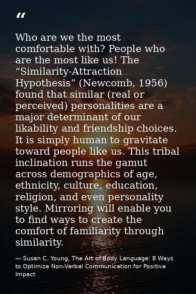 Who are we the most comfortable with? People who are the most like us! The “Similarity-Attraction Hypothesis” (Newcomb,  — Susan C. Young, The Art of Body Language: 8 Ways to Optimize Non-Verbal Communication for Positive Impact