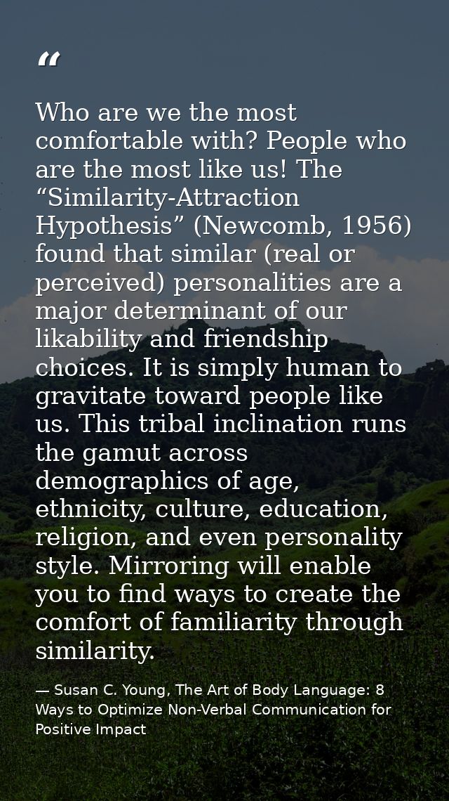 Who are we the most comfortable with? People who are the most like us! The “Similarity-Attraction Hypothesis” (Newcomb,  — Susan C. Young, The Art of Body Language: 8 Ways to Optimize Non-Verbal Communication for Positive Impact