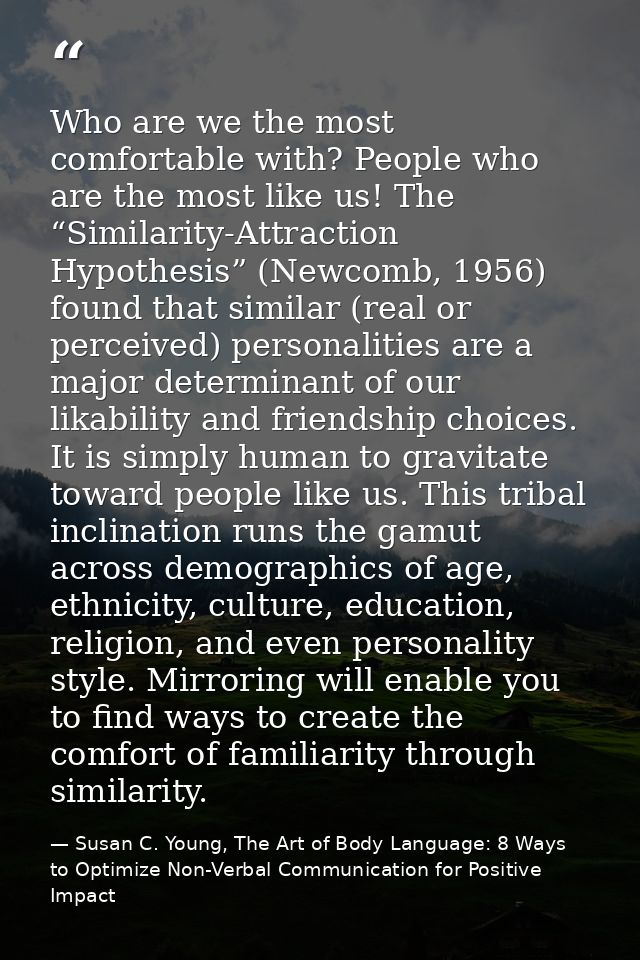 Who are we the most comfortable with? People who are the most like us! The “Similarity-Attraction Hypothesis” (Newcomb,  — Susan C. Young, The Art of Body Language: 8 Ways to Optimize Non-Verbal Communication for Positive Impact