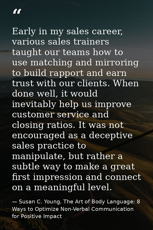 Early in my sales career, various sales trainers taught our teams how to use matching and mirroring to build rapport and — Susan C. Young, The Art of Body Language: 8 Ways to Optimize Non-Verbal Communication for Positive Impact