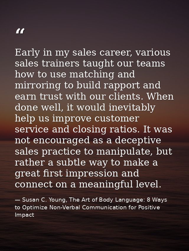 Early in my sales career, various sales trainers taught our teams how to use matching and mirroring to build rapport and — Susan C. Young, The Art of Body Language: 8 Ways to Optimize Non-Verbal Communication for Positive Impact