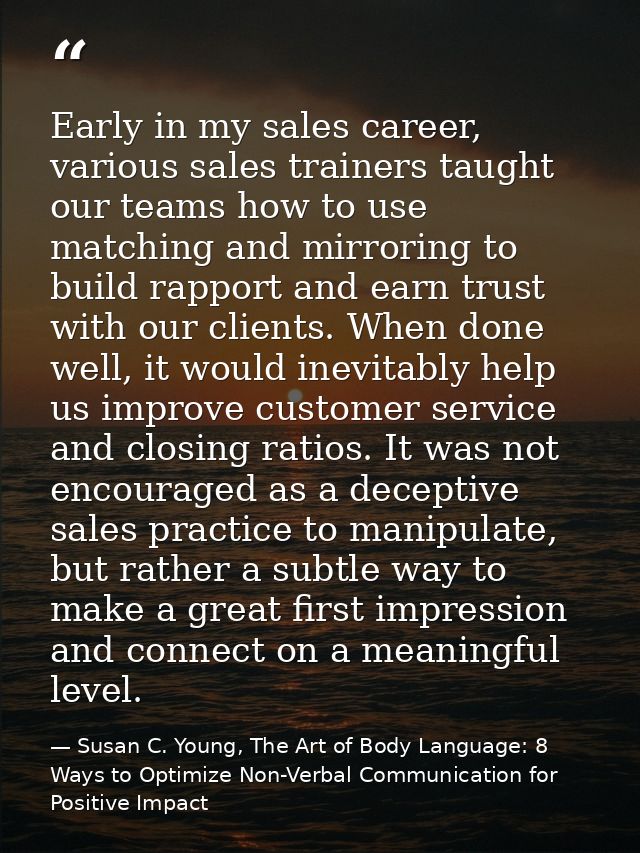 Early in my sales career, various sales trainers taught our teams how to use matching and mirroring to build rapport and — Susan C. Young, The Art of Body Language: 8 Ways to Optimize Non-Verbal Communication for Positive Impact