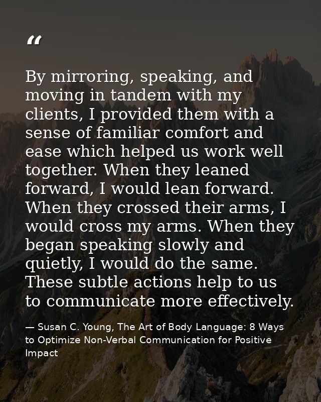 By mirroring, speaking, and moving in tandem with my clients, I provided them with a sense of familiar comfort and ease  — Susan C. Young, The Art of Body Language: 8 Ways to Optimize Non-Verbal Communication for Positive Impact