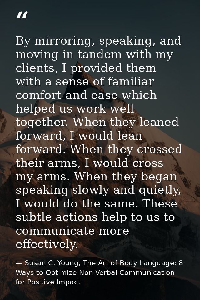 By mirroring, speaking, and moving in tandem with my clients, I provided them with a sense of familiar comfort and ease  — Susan C. Young, The Art of Body Language: 8 Ways to Optimize Non-Verbal Communication for Positive Impact