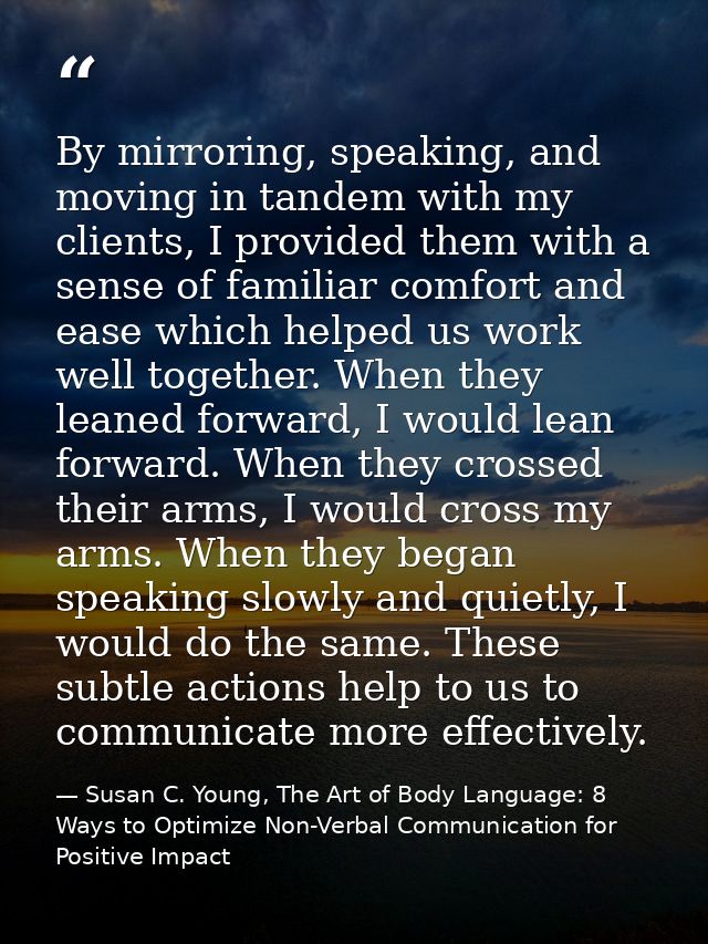 By mirroring, speaking, and moving in tandem with my clients, I provided them with a sense of familiar comfort and ease  — Susan C. Young, The Art of Body Language: 8 Ways to Optimize Non-Verbal Communication for Positive Impact