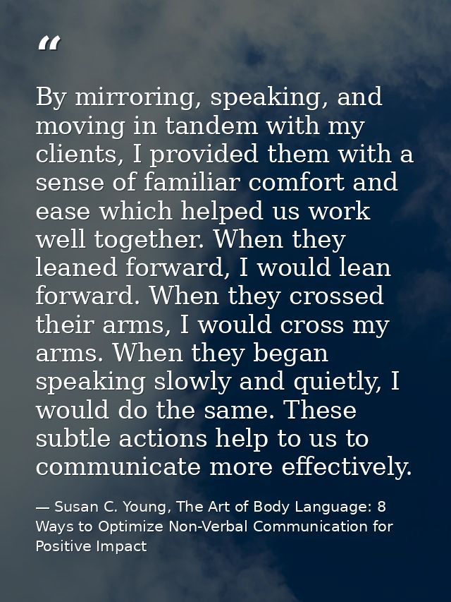 By mirroring, speaking, and moving in tandem with my clients, I provided them with a sense of familiar comfort and ease  — Susan C. Young, The Art of Body Language: 8 Ways to Optimize Non-Verbal Communication for Positive Impact
