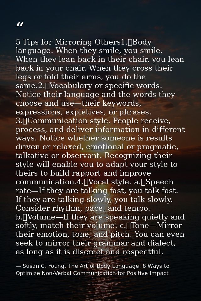 5 Tips for Mirroring Others1.	Body language. When they smile, you smile. When they lean back in their chair, you lean ba — Susan C. Young, The Art of Body Language: 8 Ways to Optimize Non-Verbal Communication for Positive Impact