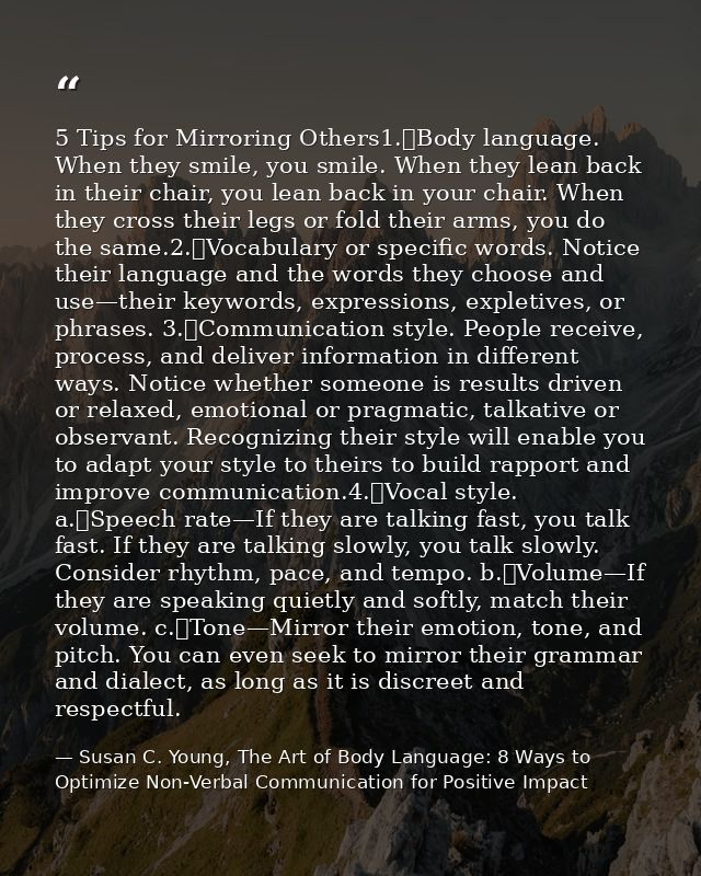 5 Tips for Mirroring Others1.	Body language. When they smile, you smile. When they lean back in their chair, you lean ba — Susan C. Young, The Art of Body Language: 8 Ways to Optimize Non-Verbal Communication for Positive Impact