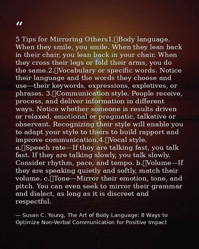 5 Tips for Mirroring Others1.	Body language. When they smile, you smile. When they lean back in their chair, you lean ba — Susan C. Young, The Art of Body Language: 8 Ways to Optimize Non-Verbal Communication for Positive Impact