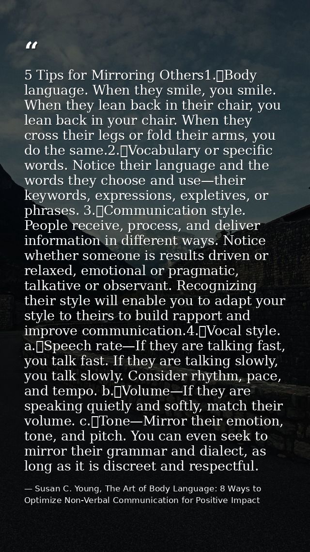 5 Tips for Mirroring Others1.	Body language. When they smile, you smile. When they lean back in their chair, you lean ba — Susan C. Young, The Art of Body Language: 8 Ways to Optimize Non-Verbal Communication for Positive Impact