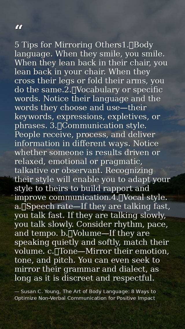 5 Tips for Mirroring Others1.	Body language. When they smile, you smile. When they lean back in their chair, you lean ba — Susan C. Young, The Art of Body Language: 8 Ways to Optimize Non-Verbal Communication for Positive Impact