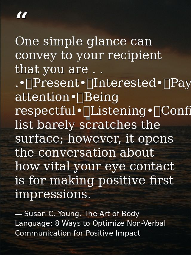 One simple glance can convey to your recipient that you are . . .•	Present•	Interested•	Paying attention•	Being respectf — Susan C. Young, The Art of Body Language: 8 Ways to Optimize Non-Verbal Communication for Positive Impact