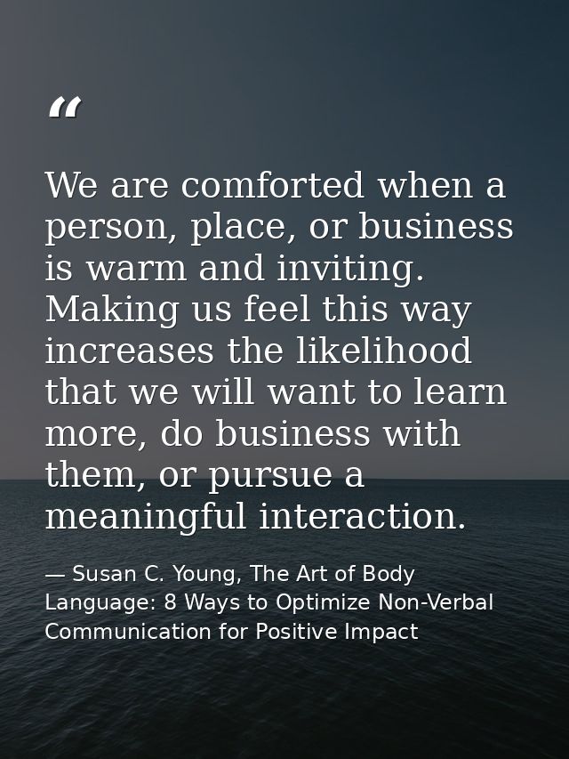 We are comforted when a person, place, or business is warm and inviting. Making us feel this way increases the likelihoo — Susan C. Young, The Art of Body Language: 8 Ways to Optimize Non-Verbal Communication for Positive Impact