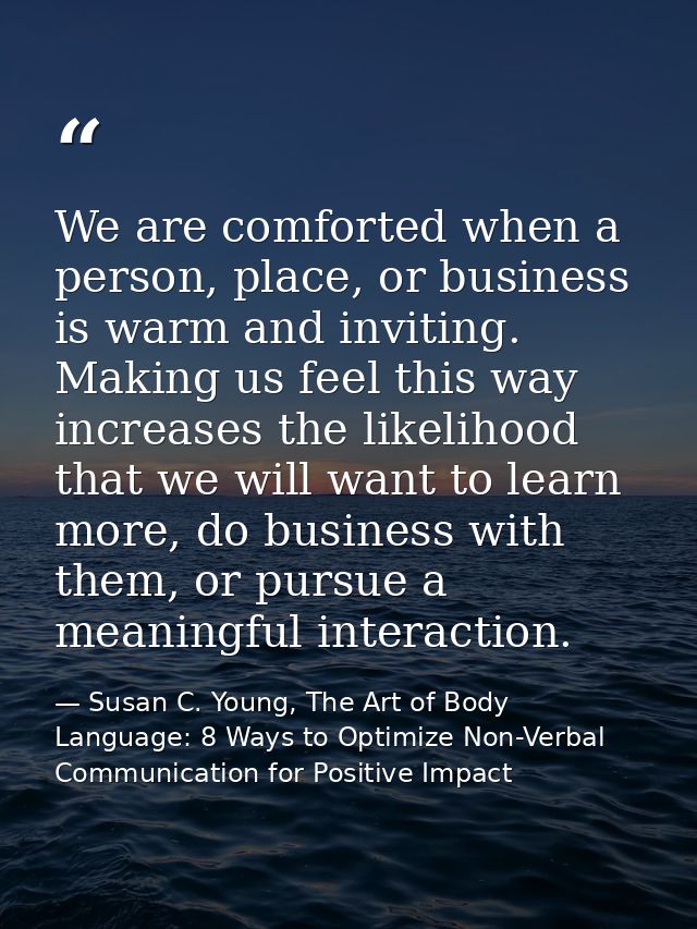 We are comforted when a person, place, or business is warm and inviting. Making us feel this way increases the likelihoo — Susan C. Young, The Art of Body Language: 8 Ways to Optimize Non-Verbal Communication for Positive Impact