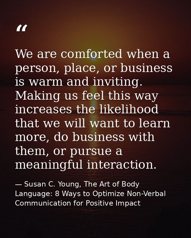 We are comforted when a person, place, or business is warm and inviting. Making us feel this way increases the likelihoo — Susan C. Young, The Art of Body Language: 8 Ways to Optimize Non-Verbal Communication for Positive Impact