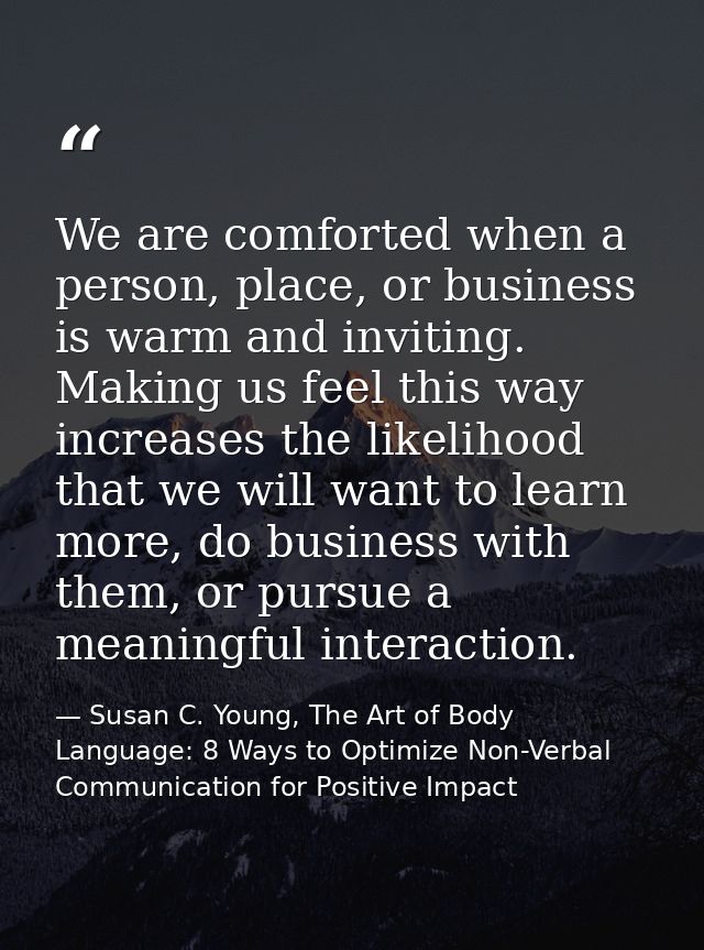 We are comforted when a person, place, or business is warm and inviting. Making us feel this way increases the likelihoo — Susan C. Young, The Art of Body Language: 8 Ways to Optimize Non-Verbal Communication for Positive Impact