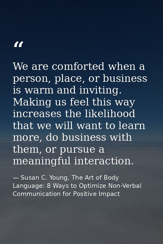 We are comforted when a person, place, or business is warm and inviting. Making us feel this way increases the likelihoo — Susan C. Young, The Art of Body Language: 8 Ways to Optimize Non-Verbal Communication for Positive Impact