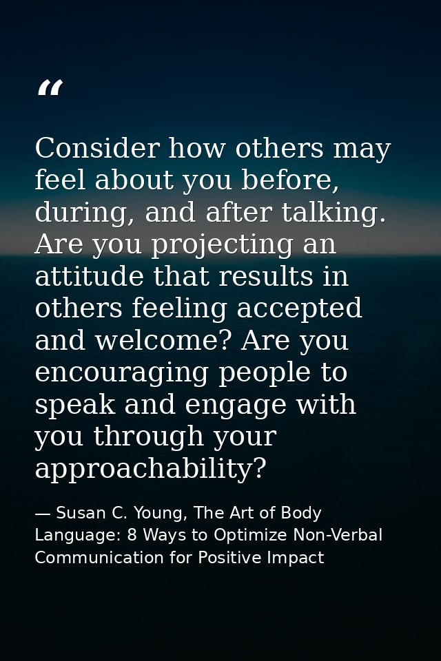 Consider how others may feel about you before, during, and after talking. Are you projecting an attitude that results in — Susan C. Young, The Art of Body Language: 8 Ways to Optimize Non-Verbal Communication for Positive Impact