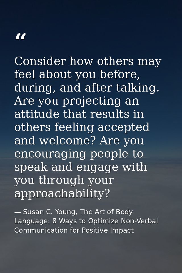 Consider how others may feel about you before, during, and after talking. Are you projecting an attitude that results in — Susan C. Young, The Art of Body Language: 8 Ways to Optimize Non-Verbal Communication for Positive Impact
