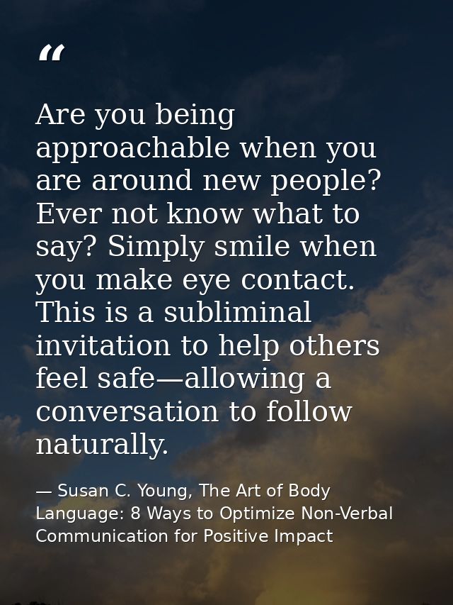 Are you being approachable when you are around new people? Ever not know what to say? Simply smile when you make eye con — Susan C. Young, The Art of Body Language: 8 Ways to Optimize Non-Verbal Communication for Positive Impact