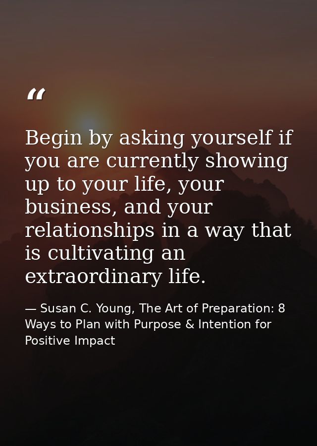 Begin by asking yourself if you are currently showing up to your life, your business, and your relationships in a way th — Susan C. Young, The Art of Preparation: 8 Ways to Plan with Purpose & Intention for Positive Impact