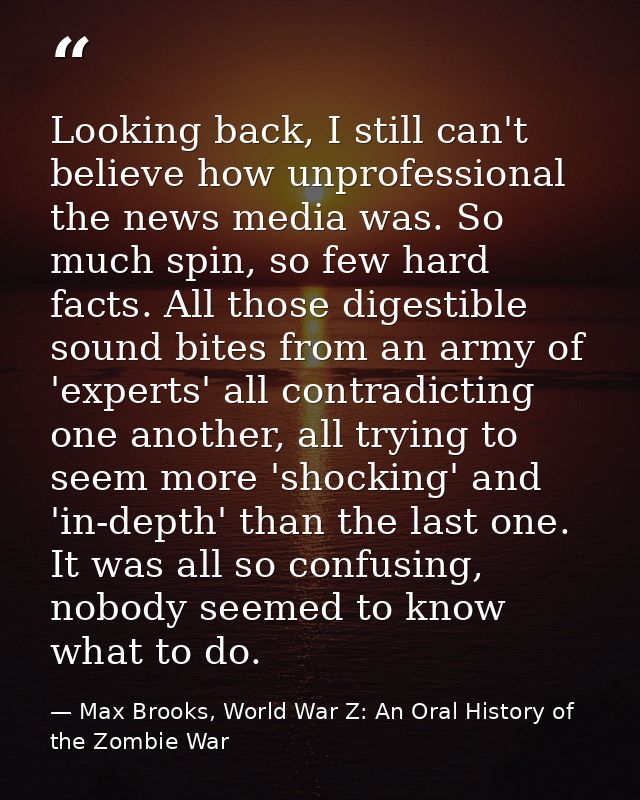Looking back, I still can't believe how unprofessional the news media was. So much spin, so few hard facts. All those di — Max Brooks, World War Z: An Oral History of the Zombie War