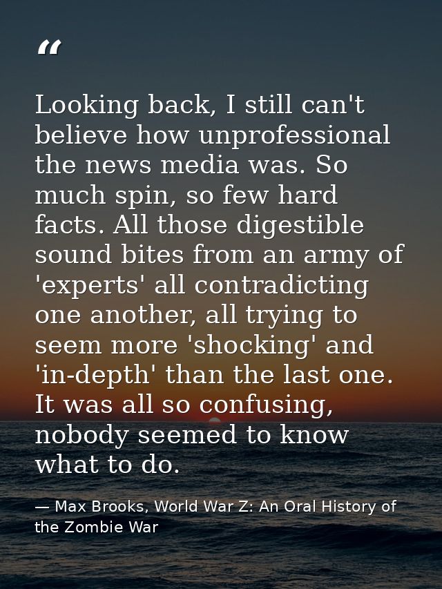 Looking back, I still can't believe how unprofessional the news media was. So much spin, so few hard facts. All those di — Max Brooks, World War Z: An Oral History of the Zombie War