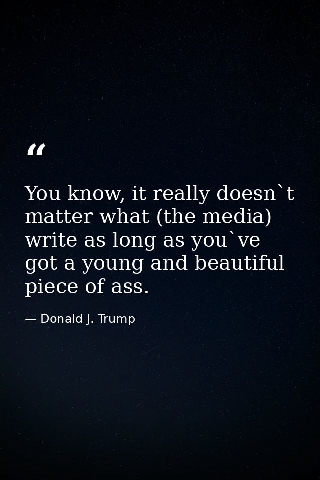 You know, it really doesn`t matter what (the media) write as long as you`ve got a young and beautiful piece of ass. — Donald J. Trump