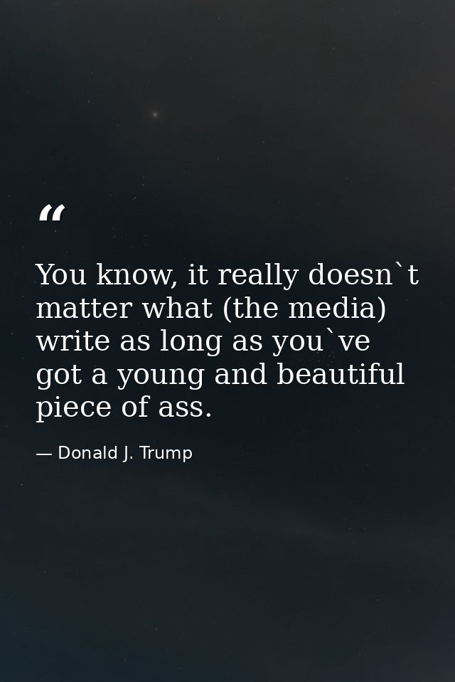 You know, it really doesn`t matter what (the media) write as long as you`ve got a young and beautiful piece of ass. — Donald J. Trump