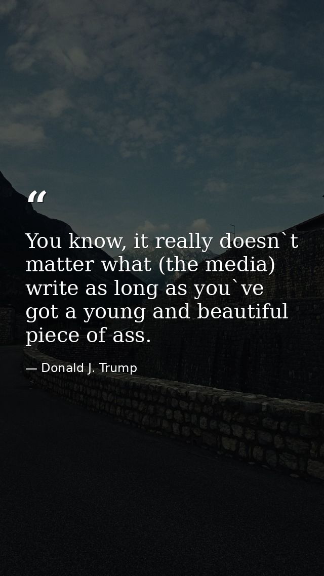 You know, it really doesn`t matter what (the media) write as long as you`ve got a young and beautiful piece of ass. — Donald J. Trump