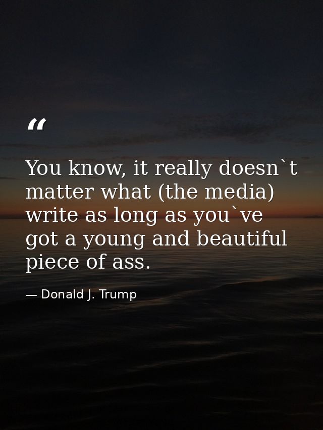 You know, it really doesn`t matter what (the media) write as long as you`ve got a young and beautiful piece of ass. — Donald J. Trump