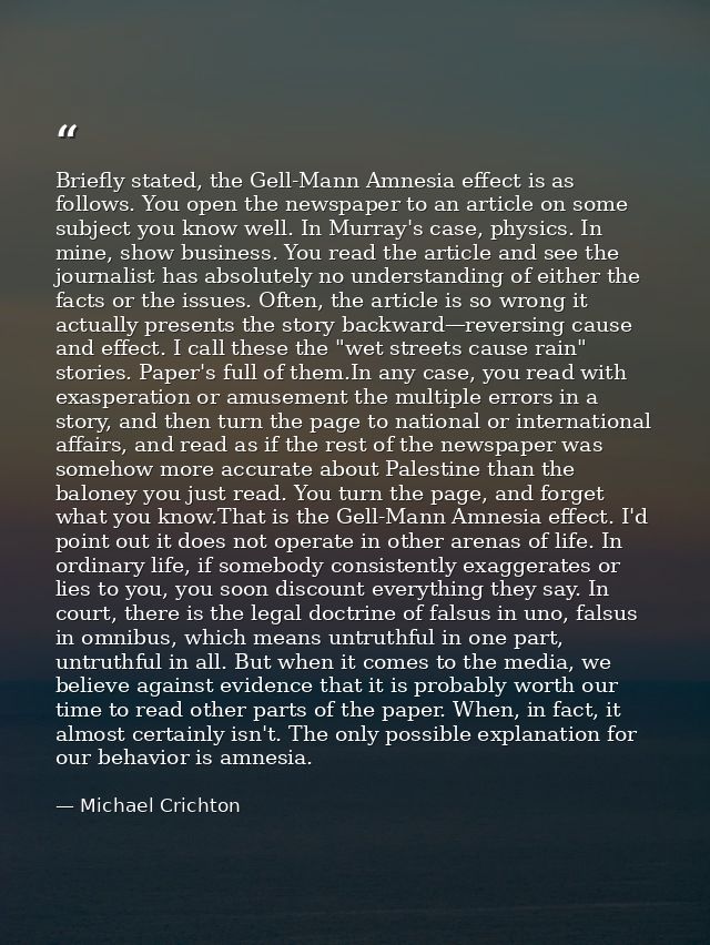 Briefly stated, the Gell-Mann Amnesia effect is as follows. You open the newspaper to an article on some subject you kno — Michael Crichton