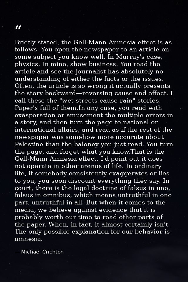 Briefly stated, the Gell-Mann Amnesia effect is as follows. You open the newspaper to an article on some subject you kno — Michael Crichton