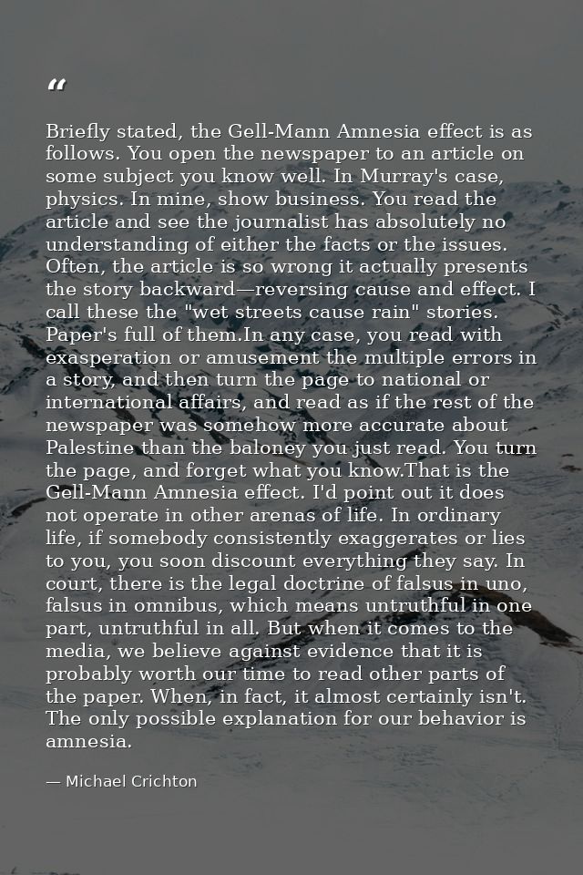 Briefly stated, the Gell-Mann Amnesia effect is as follows. You open the newspaper to an article on some subject you kno — Michael Crichton