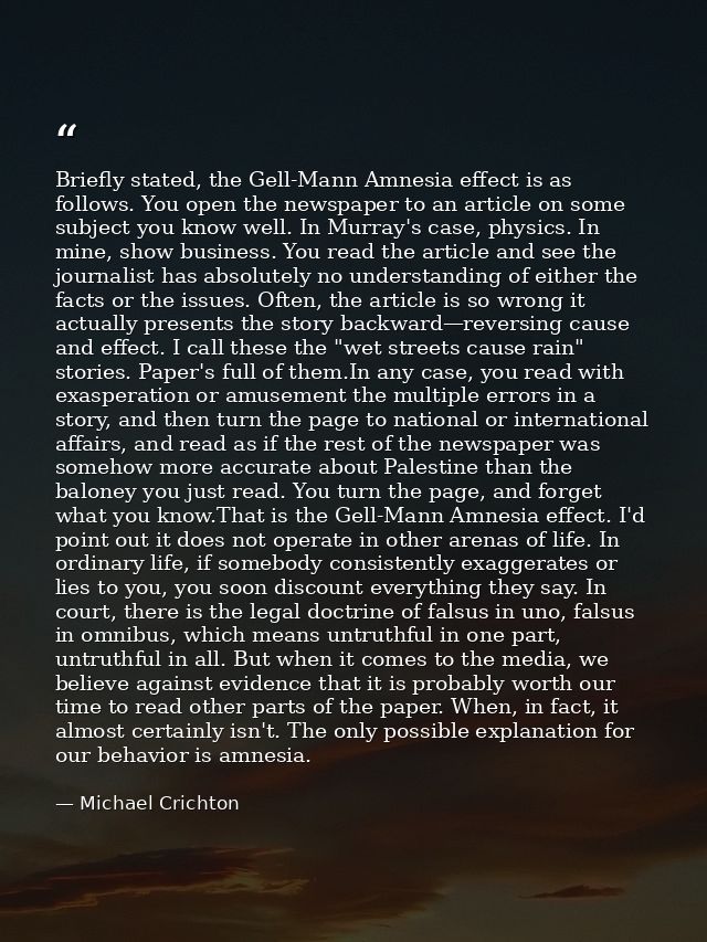 Briefly stated, the Gell-Mann Amnesia effect is as follows. You open the newspaper to an article on some subject you kno — Michael Crichton