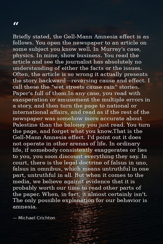 Briefly stated, the Gell-Mann Amnesia effect is as follows. You open the newspaper to an article on some subject you kno — Michael Crichton