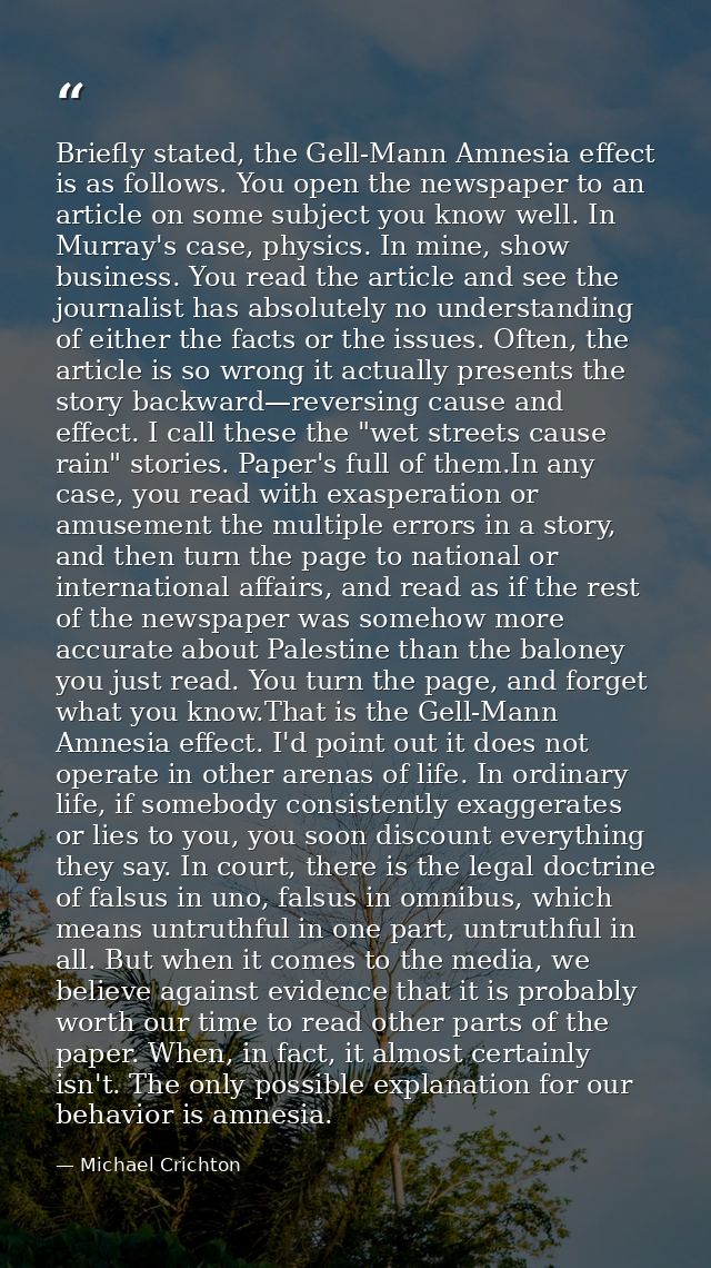 Briefly stated, the Gell-Mann Amnesia effect is as follows. You open the newspaper to an article on some subject you kno — Michael Crichton