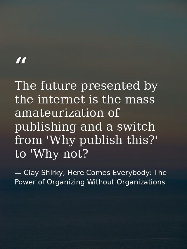 The future presented by the internet is the mass amateurization of publishing and a switch from 'Why publish this?' to ' — Clay Shirky, Here Comes Everybody: The Power of Organizing Without Organizations