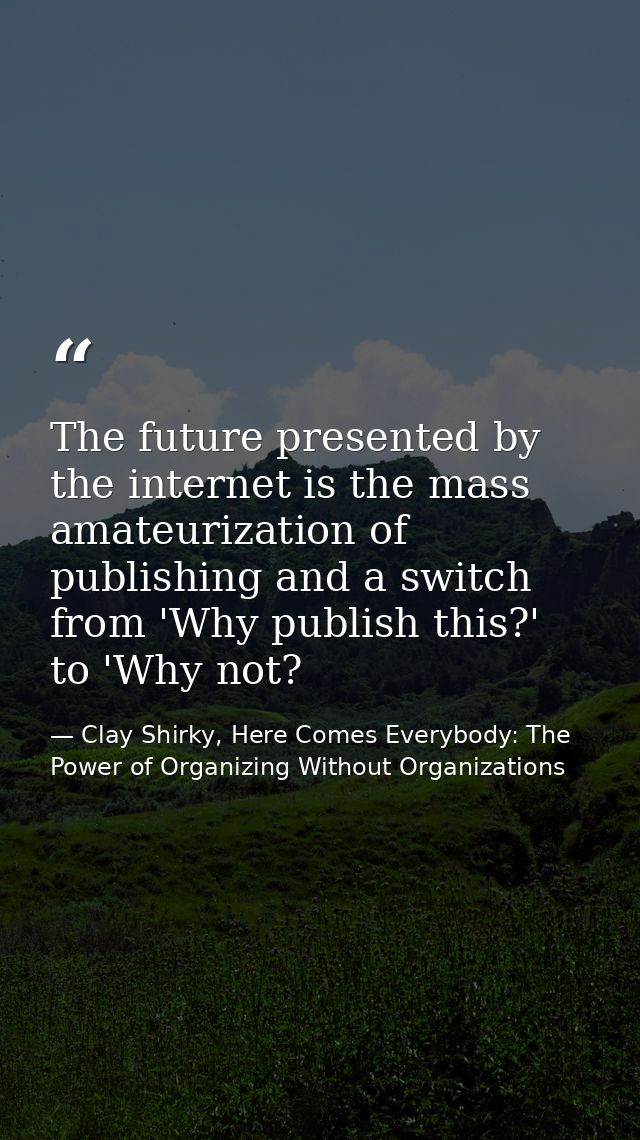 The future presented by the internet is the mass amateurization of publishing and a switch from 'Why publish this?' to ' — Clay Shirky, Here Comes Everybody: The Power of Organizing Without Organizations